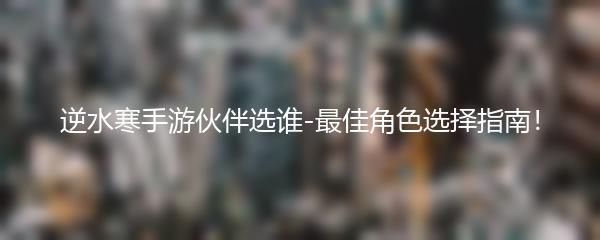 逆水寒手游伙伴选谁-最佳角色选择指南！