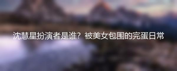 沈慧星扮演者是谁？被美女包围的完蛋日常