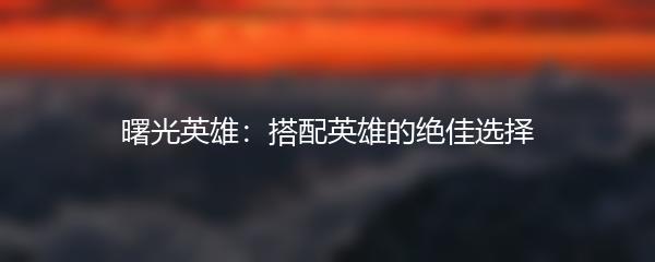 曙光英雄：搭配英雄的绝佳选择