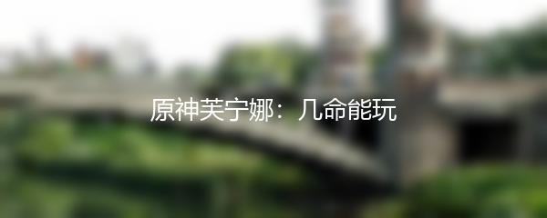 原神芙宁娜：几命能玩