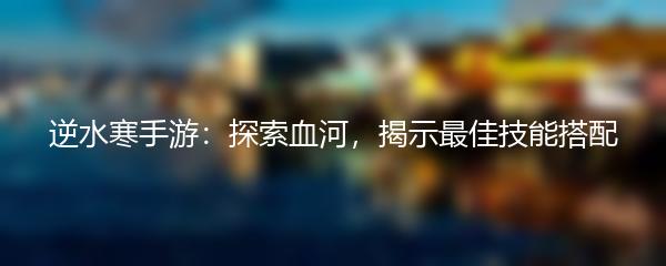 逆水寒手游：探索血河，揭示最佳技能搭配