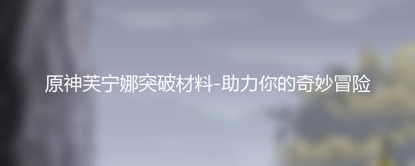 原神芙宁娜突破材料-助力你的奇妙冒险