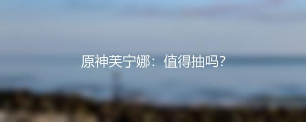 原神芙宁娜：值得抽吗？