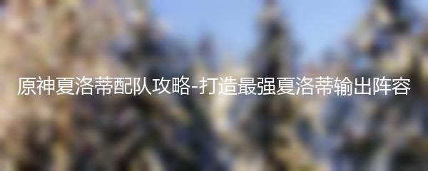 原神夏洛蒂配队攻略-打造最强夏洛蒂输出阵容