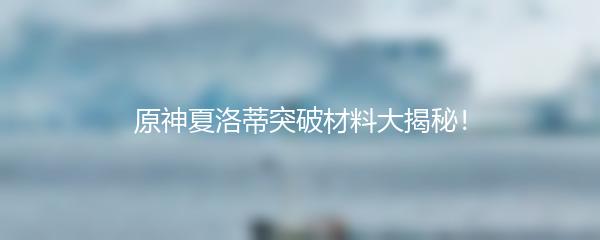 原神夏洛蒂突破材料大揭秘！