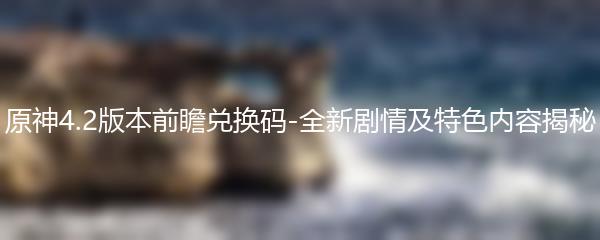 原神4.2版本前瞻兑换码-全新剧情及特色内容揭秘