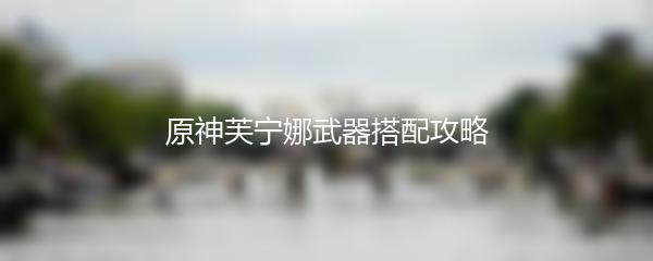 原神芙宁娜武器搭配攻略