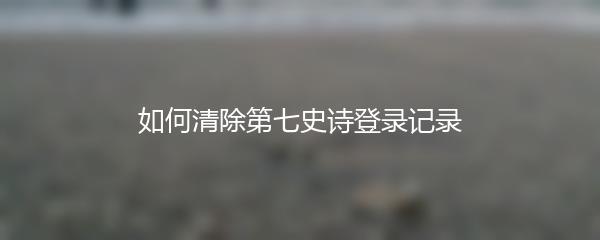 如何清除第七史诗登录记录