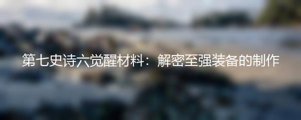 第七史诗六觉醒材料：解密至强装备的制作
