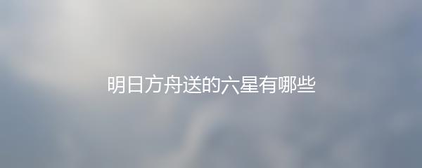 明日方舟送的六星有哪些