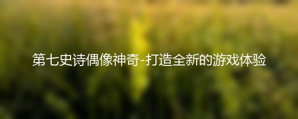 第七史诗偶像神奇-打造全新的游戏体验