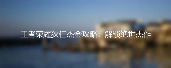 王者荣耀狄仁杰金攻略：解锁绝世杰作