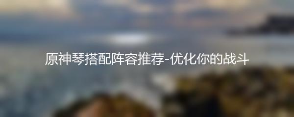 原神琴搭配阵容推荐-优化你的战斗