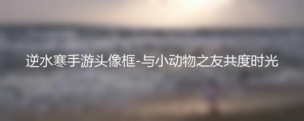 逆水寒手游头像框-与小动物之友共度时光