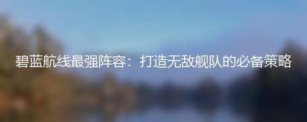 碧蓝航线最强阵容：打造无敌舰队的必备策略
