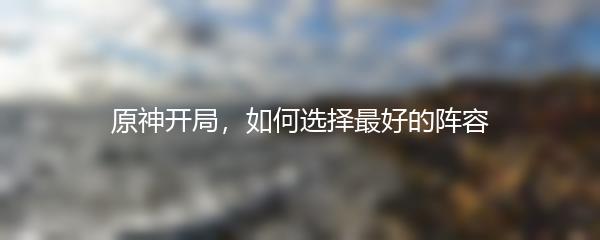 原神开局，如何选择最好的阵容