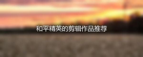 和平精英的剪辑作品推荐