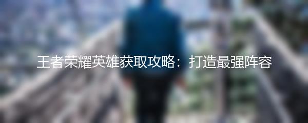 王者荣耀英雄获取攻略：打造最强阵容