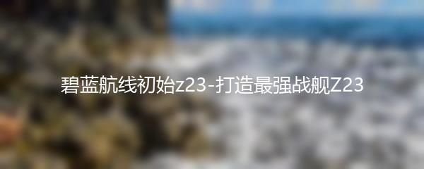 碧蓝航线初始z23-打造最强战舰Z23