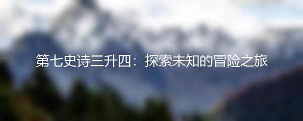 第七史诗三升四：探索未知的冒险之旅