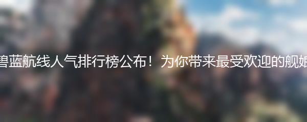 碧蓝航线人气排行榜公布！为你带来最受欢迎的舰娘