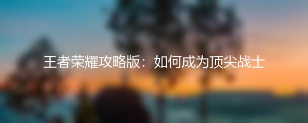 王者荣耀攻略版：如何成为顶尖战士