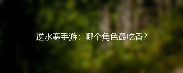 逆水寒手游：哪个角色最吃香？