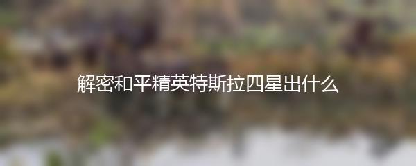 解密和平精英特斯拉四星出什么