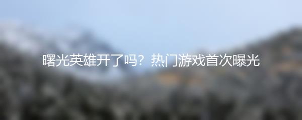 曙光英雄开了吗？热门游戏首次曝光