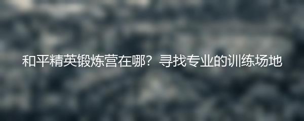 和平精英锻炼营在哪？寻找专业的训练场地