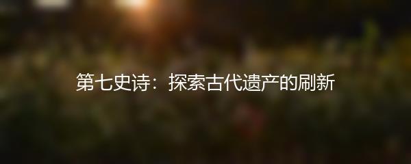 第七史诗：探索古代遗产的刷新