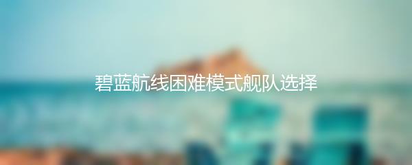 碧蓝航线困难模式舰队选择