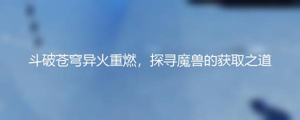 斗破苍穹异火重燃，探寻魔兽的获取之道