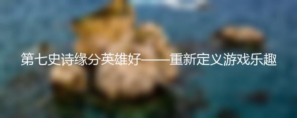 第七史诗缘分英雄好——重新定义游戏乐趣