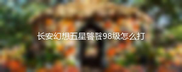 长安幻想五星饕餮98级怎么打