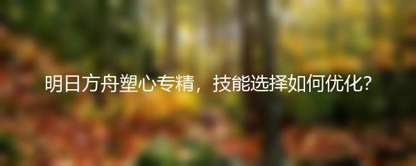 明日方舟塑心专精，技能选择如何优化？