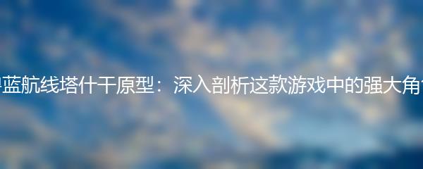 碧蓝航线塔什干原型：深入剖析这款游戏中的强大角色