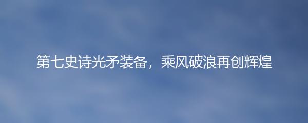 第七史诗光矛装备，乘风破浪再创辉煌