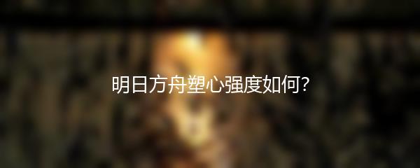明日方舟塑心强度如何？