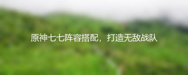 原神七七阵容搭配，打造无敌战队