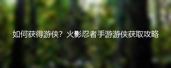 如何获得游侠？火影忍者手游游侠获取攻略