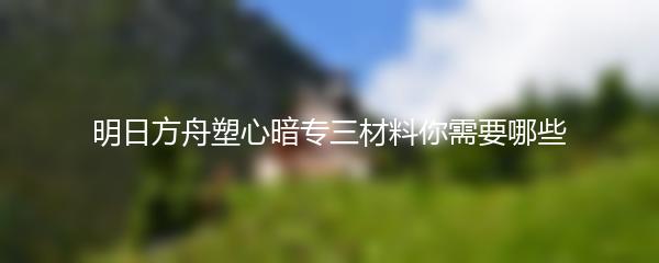 明日方舟塑心暗专三材料你需要哪些