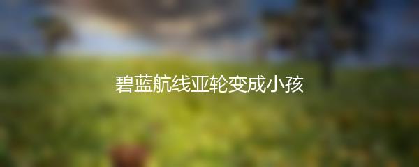 碧蓝航线亚轮变成小孩