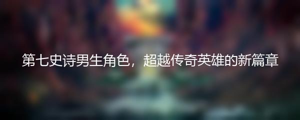 第七史诗男生角色，超越传奇英雄的新篇章