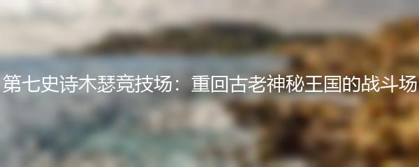 第七史诗木瑟竞技场：重回古老神秘王国的战斗场