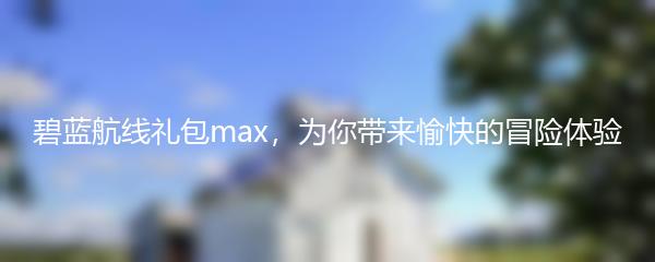 碧蓝航线礼包max，为你带来愉快的冒险体验