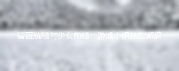 碧蓝航线与少女前线：游戏小姐妹的邂逅