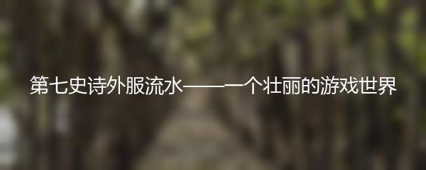 第七史诗外服流水——一个壮丽的游戏世界