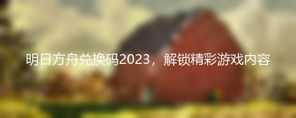 明日方舟兑换码2023，解锁精彩游戏内容