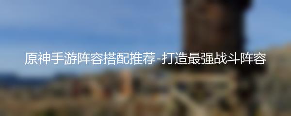 原神手游阵容搭配推荐-打造最强战斗阵容